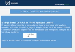 EL MODELO DE OFERTA Y DEMANDA AGREGADA
El largo plazo: La curva de oferta agregada vertical
El modelo clásico describe el comportamiento de la economía a largo plazo,
obtenemos la curva de oferta agregada a largo plazo a partir del modelo clásico.
La cantidad producida depende de las cantidades fijas de capital y trabajo y de la
tecnología existente.
Según el modelo clásico, la producción no depende del nivel de precios.
 