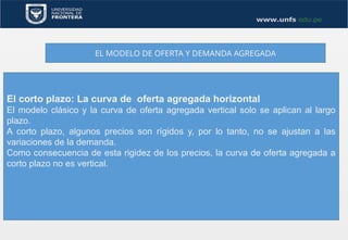 EL MODELO DE OFERTA Y DEMANDA AGREGADA
El corto plazo: La curva de oferta agregada horizontal
El modelo clásico y la curva de oferta agregada vertical solo se aplican al largo
plazo.
A corto plazo, algunos precios son rígidos y, por lo tanto, no se ajustan a las
variaciones de la demanda.
Como consecuencia de esta rigidez de los precios, la curva de oferta agregada a
corto plazo no es vertical.
 