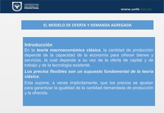 EL MODELO DE OFERTA Y DEMANDA AGREGADA
Introducción
En la teoría macroeconómica clásica, la cantidad de producción
depende de la capacidad de la economía para ofrecer bienes y
servicios, la cual depende a su vez de la oferta de capital y de
trabajo y de la tecnología existente.
Los precios flexibles son un supuesto fundamental de la teoría
clásica.
Esta supone, a veces implícitamente, que los precios se ajustan
para garantizar la igualdad de la cantidad demandada de producción
y la ofrecida.
 