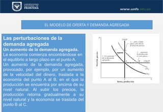 EL MODELO DE OFERTA Y DEMANDA AGREGADA
Las perturbaciones de la
demanda agregada
Un aumento de la demanda agregada.
La economía comienza encontrándose en
el equilibrio a largo plazo en el punto A.
Un aumento de la demanda agregada,
provocado, por ejemplo, por un aumento
de la velocidad del dinero, traslada a la
economía del punto A al B, en el que la
producción se encuentra por encima de su
nivel natural. Al subir los precios, la
producción retorna gradualmente a su
nivel natural y la economía se traslada del
punto B al C.
 