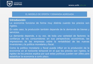 EL MODELO DE OFERTA Y DEMANDA AGREGADA
Introducción
La economía funciona de forma muy distinta cuando los precios son
rígidos.
En este caso, la producción también depende de la demanda de bienes y
servicios.
La demanda depende, a su vez, de toda una variedad de factores: la
confianza de los consumidores en sus perspectivas económicas, las
impresiones de las empresas sobre la rentabilidad de las nuevas
inversiones y la política monetaria y fiscal.
Como la política monetaria y fiscal puede influir en la producción de la
economía en el horizonte temporal en el que los precios son rígidos, la
rigidez de los precios explica por qué estas políticas pueden ser útiles para
estabilizar la economía a corto plazo.
 