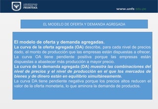 EL MODELO DE OFERTA Y DEMANDA AGREGADA
El modelo de oferta y demanda agregadas.
La curva de la oferta agregada (OA) describe, para cada nivel de precios
dado, el monto de producción que las empresas están dispuestas a ofrecer.
La curva OA tiene pendiente positiva porque las empresas están
dispuestas a abastecer más producción a mayor precio.
La curva de la demanda agregada (DA) muestra las combinaciones del
nivel de precios y el nivel de producción en el que los mercados de
bienes y de dinero están en equilibrio simultáneamente.
La curva DA tiene pendiente negativa porque los precios altos reducen el
valor de la oferta monetaria, lo que aminora la demanda de productos.
 