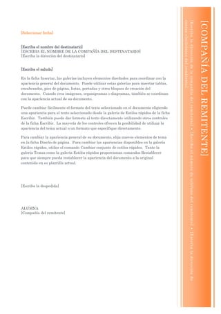 co rre o e le c tró ni co de l re m i te n te ]
                                                                                            [ E scr ib a l a dire cc ió n de l a co mp añ í a de l re mi te n te ]  [E s cr ib a e l núme ro de te lé fo no d e l re mi te n te ]  [ E scr i ba l a di re cc ió n de

                                                                                                                                                                                                                                                                         [COMPAÑÍA DEL REMITENTE]
[Seleccionar fecha]


[Escriba el nombre del destinatario]
[ESCRIBA EL NOMBRE DE LA COMPAÑÍA DEL DESTINATARIO]
[Escriba la dirección del destinatario]


[Escriba el saludo]

En la ficha Insertar, las galerías incluyen elementos diseñados para coordinar con la
apariencia general del documento. Puede utilizar estas galerías para insertar tablas,
encabezados, pies de página, listas, portadas y otros bloques de creación del
documento. Cuando crea imágenes, organigramas o diagramas, también se coordinan
con la apariencia actual de su documento.

Puede cambiar fácilmente el formato del texto seleccionado en el documento eligiendo
una apariencia para el texto seleccionado desde la galería de Estilos rápidos de la ficha
Escribir. También puede dar formato al texto directamente utilizando otros controles
de la ficha Escribir. La mayoría de los controles ofrecen la posibilidad de utilizar la
apariencia del tema actual o un formato que especifique directamente.

Para cambiar la apariencia general de su documento, elija nuevos elementos de tema
en la ficha Diseño de página. Para cambiar las apariencias disponibles en la galería
Estilos rápidos, utilice el comando Cambiar conjunto de estilos rápidos. Tanto la
galería Temas como la galería Estilos rápidos proporcionan comandos Restablecer
para que siempre pueda restablecer la apariencia del documento a la original
contenida en su plantilla actual.




[Escriba la despedida]




ALUMNA
[Compañía del remitente]
 