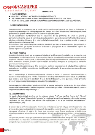 Página 1
TRABAJO N°10
I. DATOS GENERALES
 APELLIDOSY NOMBRES: VICTORIA NATALIA SANCHEZFIALLOS
 PROGRAMA:MAESTRIA EN ADMINISTRACION YGESTION DE SALUD OCUPACIONAL
 TEMA DEL ARTÍCULO DE OPINIÓN:IMPORTANCIA DEEPIDEMIOLOGIA EN SALUD OCUPACIONAL
II. BREVE INTRODUCCIÓN
La epidemiología es una ciencia que se ha ido transformando con el pasar de los siglos, su finalidad es la
Vigilancia Epidemiológicaen Salud y Seguridad del Trabajo, en la toma de decisiones y en un mejor accionar
preventivode quienesestánal cuidadode lasaludde lostrabajadores.
Es el procedimiento fundamental para la prevención de los problemas de salud en general y
particularmente en la salud de los trabajadores. Las acciones que se toman con la finalidad de erradicar,
eliminar o minimizar el impacto de la enfermedad y la incapacidad; y si no es posible retardar el progreso
de la enfermedadylaincapacidad
Esta disciplina tiene como objetivo de estudio los elementos que afectan la salud humana, y su propósito es
plantear soluciones que ayuden a disminuir o retardar la propagación de las enfermedades a partir del
control vigilanciayseguimiento.
III. OPINIÓN PERSONAL
La epidemiologia es la ciencia que se encarga del estudio de las diferentes enfermedades que se presentan cuya
finalidad es de intervenir en el curso de su desarrollo natural., para lograrlo debe cumplir con una serie de
requisitos como es la investigación, la distribución, frecuencia y determinantes de las condiciones de salud
en las poblaciones humanas, así como las modalidades existentes y el impacto de las respuestas, atenderlas
y dar solucionesrespectivas.
Toda investigación epidemiológica debe comenzar a partir de los problemas de salud pública, problemas
que deben ser percibidos como tales por el público y los políticos a fin de que se dispongan los medios para
solucionarlos.
Para la epidemiología, el término condiciones de salud no se limita a la ocurrencia de enfermedades su
estudio incluye todos aquellos eventos relacionados directa o indirectamente con la salud, es una ciencia
que busca no solo mejorar la condición de vida de los trabajadores, si no que nos permite proveer y
prevenirloseventosdonde se expongalasaludde los trabajadores.
La investigación epidemiológica pueden contribuir a mejorar su impacto en la acción de salud pública
favoreciendo precisamente la prevención primaria en este ensayo vamos a encontrar respuestas ¿Sobre la
importanciaque tiene la epidemiologia?
IV. ARGUMENTACIÓN
La palabra Epidemiología proviene de las palabras griegas: “epi” que significa “acerca de”; “demos”
“población”; y “logos” “el estudio de”, es decir “el estudio de la relación de la salud y enfermedad como un
fenómeno de tipo colectivo, que afecta a las poblaciones, y no a los individuos exclusivamente”
(Epidemiológica,s.f.)
El estudio de las enfermedades como fenómenos poblacionales es tan antiguo como la escritura, y las
primeras descripciones de padecimientos que afectan a poblacionesenteras se refieren a enfermedades de
naturaleza infecciosa. El papiro de Ebers, que menciona unas fiebres pestilentes probablemente
malaria que asolaron a la población de las márgenes del Nilo alrededor del año 2000 a.C. (López-Moreno,
s.f.)
La aparición periódica de plagas y pestilencias en la prehistoria es indiscutible. En Egipto, hace 3 000 años,
se veneraba a una diosa de la peste llamada Sekmeth, y existen momias de entre dos mil y tres mil años de
antigüedadque muestranafeccionesdérmicassugerentes de viruelaylepra.
 