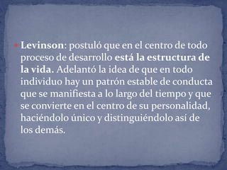  Levinson: postuló que en el centro de todo
proceso de desarrollo está la estructura de
la vida. Adelantó la idea de que en todo
individuo hay un patrón estable de conducta
que se manifiesta a lo largo del tiempo y que
se convierte en el centro de su personalidad,
haciéndolo único y distinguiéndolo así de
los demás.
 