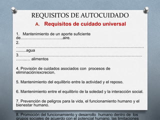 REQUISITOS DE AUTOCUIDADO
A. Requisitos de cuidado universal
1. Mantenimiento de un aporte suficiente
de…………………………..aire.
2.
……………………………………………………………………………………
.........agua
3…………………………………………………………………………………
……..… alimentos
4. Provisión de cuidados asociados con procesos de
eliminación/excrecion.
5. Mantenimiento del equilibrio entre la actividad y el reposo.
6. Mantenimiento entre el equilibrio de la soledad y la interacción social.
7. Prevención de peligros para la vida, el funcionamiento humano y el
bienestar humano.
8. Promoción del funcionamiento y desarrollo humano dentro de los
grupos sociales de acuerdo con el potencial humano, las limitaciones
 