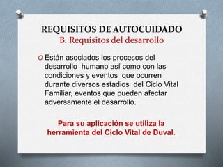REQUISITOS DE AUTOCUIDADO
B. Requisitos del desarrollo
O Están asociados los procesos del
desarrollo humano así como con las
condiciones y eventos que ocurren
durante diversos estadios del Ciclo Vital
Familiar, eventos que pueden afectar
adversamente el desarrollo.
Para su aplicación se utiliza la
herramienta del Ciclo Vital de Duval.
 