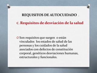 REQUISITOS DE AUTOCUIDADO .
C. Requisitos de desviación de la salud
O Son requisitos que surgen o están
vinculados los estados de salud de las
personas y los cuidados de la salud
asociados con defectos de constitución
corporal, genéticos desviaciones humanas,
estructurales y funcionales.
 
