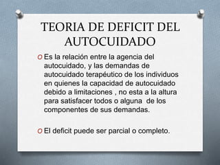 TEORIA DE DEFICIT DEL
AUTOCUIDADO
O Es la relación entre la agencia del
autocuidado, y las demandas de
autocuidado terapéutico de los individuos
en quienes la capacidad de autocuidado
debido a limitaciones , no esta a la altura
para satisfacer todos o alguna de los
componentes de sus demandas.
O El deficit puede ser parcial o completo.
 