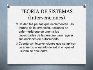 TEORIA DE SISTEMAS
(Intervenciones)
O Se dan las pautas que implementen las
formas de intervención, acciones de
enfermería que se unen a las
capacidades de la persona para regular
sus acciones de autocuidado.
O Cuenta con intervenciones que se aplican
de acuerdo al estado de salud en que el
usuario se encuentre.
 
