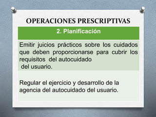OPERACIONES PRESCRIPTIVAS
2. Planificación
Emitir juicios prácticos sobre los cuidados
que deben proporcionarse para cubrir los
requisitos del autocuidado
del usuario.
Regular el ejercicio y desarrollo de la
agencia del autocuidado del usuario.
 