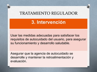 TRATAMIENTO REGULADOR
3. Intervención
Usar las medidas adecuadas para satisfacer los
requisitos de autocuidado del usuario, para asegurar
su funcionamiento y desarrollo saludable.
Asegurar que la agencia de autocuidado se
desarrolle y mantener la retroalimentación y
evaluación.
 