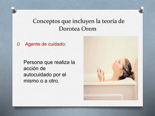 Conceptos que incluyen la teoría de
Dorotea Orem
O Agente de cuidado:
Persona que realiza la
acción de
autocuidado por el
mismo o a otro.
 