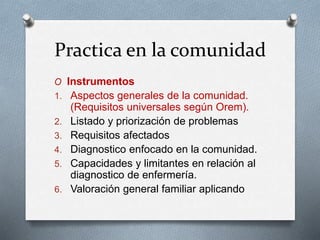 Practica en la comunidad
O Instrumentos
1. Aspectos generales de la comunidad.
(Requisitos universales según Orem).
2. Listado y priorización de problemas
3. Requisitos afectados
4. Diagnostico enfocado en la comunidad.
5. Capacidades y limitantes en relación al
diagnostico de enfermería.
6. Valoración general familiar aplicando
 