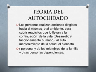 TEORIA DEL
AUTOCUIDADO
O Las personas realizan acciones dirigidas
hacia si mismas o al ambiente, para
cubrir requisitos que lo llevan a la
continuación de la vida (Desarrollo y
funcionamiento humano), al auto
mantenimiento de la salud, el bienesta
O r personal y de los miembros de la familia
y otras personas dependientes.
 