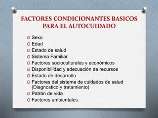 FACTORES CONDICIONANTES BASICOS
PARA EL AUTOCUIDADO
O Sexo
O Edad
O Estado de salud
O Sistema Familiar
O Factores socioculturales y económicos
O Disponibilidad y adecuación de recursos
O Estado de desarrollo
O Factores del sistema de cuidados de salud
(Diagnostico y tratamiento)
O Patrón de vida
O Factores ambientales.
 