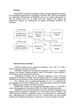 Exemplo

       UniCOSMOS (University of Campinas Object Storage Management System)
foi um protótipo desenvolvido na UNICAMP no período 1985–1989 para aplicações
em engenharia. Efetivamente, UniCOSMOS não era um sistema gerenciador de
base de objetos, mas sim um núcleo para tais sistemas onde alguns dos
mecanismos básicos de manipulação de objetos persistentes poderiam ser
avaliados.




      Encontram-se no mercado:

        - CACHÉ: trabalha com as seguintes linguagens: Java, .Net, C++, XML e
outras. É um banco de dados comercial.
        - VERSANT: trabalha com as seguintes linguagens: Java e C++. É bastante
utilizado nos sistemas telecomunicações, redes de transporte, áreas médicas e
financeiras. É um banco de dados comercial.
        - DB4Objects: Trabalha com as seguintes linguagens: Java e .Net. Sua
linguagem de Consulta é a Object Query Language (OQL) e é um banco de dados
distribuído em duas licenças, a GPL (licença pública Geral) e uma licença comercial.
        - O2: Trabalha com as seguintes linguagens: C, C++ e o ambiente O2.
Sua linguagem de Consulta: O2Query, OQL. Seu gerenciador do Banco de Dados
é o O2Engine, e é um banco de dados comercial.
        - GEMSTONE: trabalha com as seguintes linguagens: Java, C++, C#, XML e
outras. Sua linguagem de Consulta é o DML. É um banco de dados comercial.
        - JASMINE: Possui alta conectividade com Web, suporte à linguagem Java.
Pode-se ainda desenvolver aplicações em Visual Basic usando Active/X, em
HTML (HyperText Markup Language) usando as ferramentas de conectividade
para Web disponíveis no Jasmine, em C e C++ usando APIs e em Java usando
interfaces de middleware embutidas no Jasmine. É um banco de dados comercial.
 