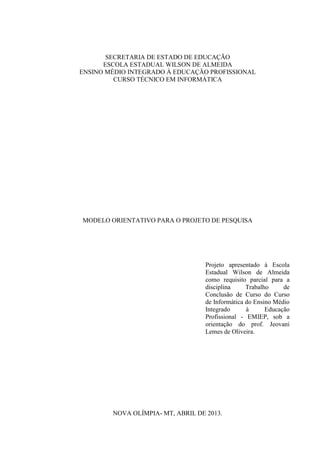 SECRETARIA DE ESTADO DE EDUCAÇÃO
ESCOLA ESTADUAL WILSON DE ALMEIDA
ENSINO MÉDIO INTEGRADO À EDUCAÇÃO PROFISSIONAL
CURSO TÉCNICO EM INFORMÁTICA
MODELO ORIENTATIVO PARA O PROJETO DE PESQUISA
Projeto apresentado à Escola
Estadual Wilson de Almeida
como requisito parcial para a
disciplina Trabalho de
Conclusão de Curso do Curso
de Informática do Ensino Médio
Integrado à Educação
Profissional - EMIEP, sob a
orientação do prof. Jeovani
Lemes de Oliveira.
NOVA OLÍMPIA- MT, ABRIL DE 2013.
 