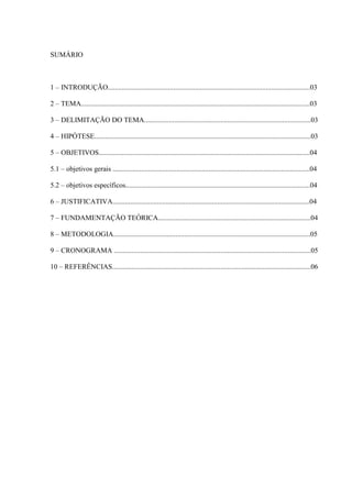 SUMÁRIO
1 – INTRODUÇÃO..................................................................................................................03
2 – TEMA.................................................................................................................................03
3 – DELIMITAÇÃO DO TEMA..............................................................................................03
4 – HIPÓTESE..........................................................................................................................03
5 – OBJETIVOS.......................................................................................................................04
5.1 – objetivos gerais ...............................................................................................................04
5.2 – objetivos específicos........................................................................................................04
6 – JUSTIFICATIVA...............................................................................................................04
7 – FUNDAMENTAÇÃO TEÓRICA......................................................................................04
8 – METODOLOGIA...............................................................................................................05
9 – CRONOGRAMA ...............................................................................................................05
10 – REFERÊNCIAS................................................................................................................06
 