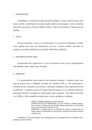 1 – INTRODUÇÃO
A introdução é o momento de apresentação do trabalho. É a parte inicial do texto, onde
devem constar a delimitação do assunto tratado, objetivos da pesquisa e outros elementos
necessários para situar o tema do trabalho. Enfim, é onde são informadas as linhas gerais do
trabalho.
2 – TEMA
Deve-se especificar o tema a ser desenvolvido. O universo da informática é amplo,
como qualquer outra área de conhecimento, por isso, é preciso escolher uma linha de
pesquisa, uma subárea específica, por exemplo: Informática e Educação.
3 – DELIMITAÇÃO DO TEMA
O pesquisador deve especificar o recorte em relação ao tema. O que especificamente
será abordado relativo àquele tema. Exemplo:
4 – HIPÓTESE
É o questionamento feito a partir de um problema levantado. A hipótese indica uma
resposta possível para a indagação suscitada. Em Salomon (1997, p. 154) encontramos a
afirmação de que “elementar, mas correta, é a definição de hipótese como resposta provisória
ao problema”. A hipótese precisa ser comprovada pela pesquisa. É um elemento essencial à
proposição científica, à produção de conhecimento, logo, à pesquisa. Alex Moreira Carvalho
et al. (2000, p. 104) exemplifica a relação entre o tema, o problema e a hipótese:
TEMA: O trabalho infantil nos centros urbanos.
FORMULAÇÃO DO PROBLEMA: Em que medida o trabalho precoce
entre crianças e adolescentes das famílias pobres moradoras na zona urbana
leva-os ao processo de exclusão social?
HIPÓTESE: A entrada precoce no trabalho de crianças e adolescentes da
região urbana é determinante no processo de exclusão social dessas crianças
e adolescentes.
A hipótese é, de certa maneira, uma afirmação que será comprovada ou refutada com a
pesquisa ou através dela.
 