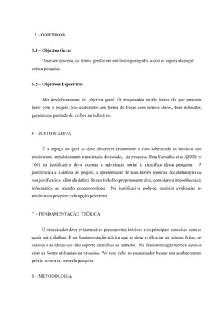 5 – OBJETIVOS
5.1 – Objetivo Geral
Deve ser descrito, de forma geral e em um único parágrafo, o que se espera alcançar
com a pesquisa.
5.2 – Objetivos Específicos
São desdobramentos do objetivo geral. O pesquisador expõe ideias do que pretende
fazer com o projeto. São elaborados em forma de frases com termos claros, bem definidos,
geralmente partindo de verbos no infinitivo.
6 – JUSTIFICATIVA
É o espaço no qual se deve descrever claramente e com sobriedade os motivos que
motivaram, impulsionaram a realização do estudo, da pesquisa. Para Carvalho et al. (2000, p.
106) na justificativa deve constar a relevância social e científica desta pesquisa. A
justificativa é a defesa do projeto, a apresentação de suas razões teóricas. Na elaboração de
sua justificativa, além da defesa de seu trabalho propriamente dito, considere a importância da
informática ao mundo contemporâneo. Na justificativa pode-se também evidenciar os
motivos da pesquisa e da opção pelo tema.
7 – FUNDAMENTAÇÃO TEÓRICA
O pesquisador deve evidenciar os pressupostos teóricos e os principais conceitos com os
quais vai trabalhar. É na fundamentação teórica que se deve evidenciar as leituras feitas, os
autores e as ideias que dão suporte científico ao trabalho. Na fundamentação teórica deve-se
citar as fontes utilizadas na pesquisa. Por isso cabe ao pesquisador buscar um conhecimento
prévio acerca do tema da pesquisa.
8 – METODOLOGIA
 