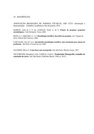 10 – REFERÊNCIAS
ASSOCIAÇÃO BRASILEIRA DE NORMAS TÉCNICAS, NBR 14724: informação e
documentação – Trabalhos Acadêmicos. Rio de janeiro, 2011.
BARROS, Aidil de J. P. de; LEHFELD, Neide A. de S. Projeto de pesquisa: propostas
metodológicas. 13ed. Petrópolis: Vozes, 2002.
BOTH, S. J.; SIQUEIRA. C. J. S. Metodologia científica: faça fácil sua pesquisa. 1ed. Tangará da
Serra: Editora São Francisco, 2004.
CARVALHO, Alex M. et al. Aprendendo metodologia científica: uma orientação para alunos de
graduação. São Paulo: O nome da rosa, 2000.
SALOMON. Délcio V. Como fazer uma monografia. 4ed. São Paulo: Martins Fontes, 1997.
VICTORIANO, Benedicto A.D.; GARCIA, Carla C. Produzindo Monografia: trabalho de
conclusão de curso. 2ed. São Paulo: Publisher Brasil, 1996. p. 20-21.
 