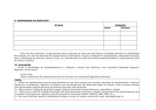 9. CRONOGRAMA DE EXECUÇÃO
DURAÇÃOETAPAS
Início Término
Este item deve informar o tempo previsto para a execução de cada uma das etapas e atividades descritas na metodologia
Por exemplo, em caso de aquisição de equipamentos de informática: compra, instalação de equipamentos, adequação de espaço
físico, contratação de instrutor, oficina, curso, etc. Identificando em cada uma destas etapas/atividades o tempo previsto para
seu início e término.
10. AVALIAÇÃO:
Prever a metodologia de acompanhamento e avaliação o alcance dos objetivos e dos resultados esperados (impacto).
Sugestão: até 20 linhas
Local e data.
Nome e assinatura do responsável técnico (se houver) e do responsável legal pela instituição.
NOTA:
1 - Podem ser apresentadas mais de uma demanda em um único projeto, por exemplo, aquisição de equipamentos e reforma,
desde que a justificativa, objetivos e o público a ser beneficiado por tais demandas sejam os mesmos. Caso contrário, deverão
ser apresentados projetos distintos (no máximo três) para cada demanda.
2 – Após concluir a digitação do projeto, apagar todas as instruções de preenchimento, cabeçalhos e rodapé.
3- Atente para a data de validade/renovação dos documentos que certificam o regular funcionamento da instituiçãojunto aos
conselhos municipais que regulam a área de atuação da instituição (CMAS, CMDCA, CMS, CME, etc.).
3 – Em caso de dúvida, quanto à elaboração de projeto, entrar em contato através do e-mail: ssocial@jfrs.gov.br.
 