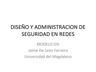 DISEÑO Y ADMINISTRACION DE SEGURIDAD EN REDES MODELO OSI Jaime De León Ferreira Universidad del Magdalena 