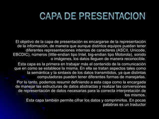 El objetivo de la capa de presentación es encargarse de la representación de la información, de manera que aunque distintos equipos puedan tener diferentes representaciones internas de caracteres (ASCII, Unicode, EBCDIC), números (little-endian tipo Intel, big-endian tipo Motorola), sonido o imágenes, los datos lleguen de manera reconocible. Esta capa es la primera en trabajar más el contenido de la comunicación que en como se establece la misma. En ella se tratan aspectos tales como la semántica y la sintaxis de los datos transmitidos, ya que distintas computadoras pueden tener diferentes formas de manejarlas. Por lo tanto, podemos resumir definiendo a esta capa como la encargada de manejar las estructuras de datos abstractas y realizar las conversiones de representación de datos necesarias para la correcta interpretación de los mismos. Esta capa también permite cifrar los datos y comprimirlos. En pocas palabras es un traductor 