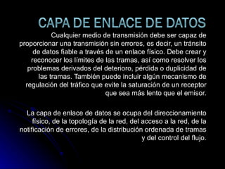 Cualquier medio de transmisión debe ser capaz de proporcionar una transmisión sin errores, es decir, un tránsito de datos fiable a través de un enlace físico. Debe crear y reconocer los límites de las tramas, así como resolver los problemas derivados del deterioro, pérdida o duplicidad de las tramas. También puede incluir algún mecanismo de regulación del tráfico que evite la saturación de un receptor que sea más lento que el emisor. La capa de enlace de datos se ocupa del direccionamiento físico, de la topología de la red, del acceso a la red, de la notificación de errores, de la distribución ordenada de tramas y del control del flujo. 
