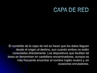 El cometido de la capa de red es hacer que los datos lleguen desde el origen al destino, aun cuando ambos no estén conectados directamente. Los dispositivos que facilitan tal tarea se denominan en castellano encaminadores, aunque es más frecuente encontrar el nombre inglés  routers  y, en ocasiones enrutadores. 