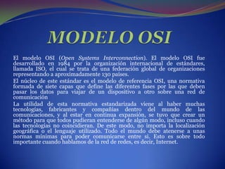 MODELO OSI El modelo OSI (OpenSystems Interconnection). El modelo OSI fue desarrollado en 1984 por la organización internacional de estándares, llamada ISO, el cual se trata de una federación global de organizaciones representando a aproximadamente 130 países. El núcleo de este estándar es el modelo de referencia OSI, una normativa formada de siete capas que define las diferentes fases por las que deben pasar los datos para viajar de un dispositivo a otro sobre una red de comunicación La utilidad de esta normativa estandarizada viene al haber muchas tecnologías, fabricantes y compañías dentro del mundo de las comunicaciones, y al estar en continua expansión, se tuvo que crear un método para que todos pudieran entenderse de algún modo, incluso cuando las tecnologías no coincidieran. De este modo, no importa la localización geográfica o el lenguaje utilizado. Todo el mundo debe atenerse a unas normas mínimas para poder comunicarse entre si. Esto es sobre todo importante cuando hablamos de la red de redes, es decir, Internet. 