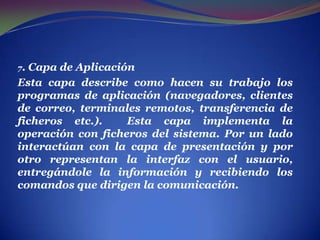. 7. Capa de AplicaciónEsta capa describe como hacen su trabajo los programas de aplicación (navegadores, clientes de correo, terminales remotos, transferencia de ficheros etc.).  Esta capa implementa la operación con ficheros del sistema. Por un lado interactúan con la capa de presentación y por otro representan la interfaz con el usuario, entregándole la información y recibiendo los comandos que dirigen la comunicación.