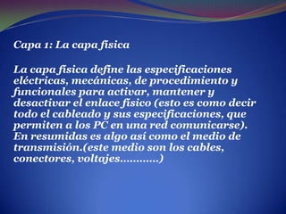 Capa 1: La capa física La capa física define las especificaciones eléctricas, mecánicas, de procedimiento y funcionales para activar, mantener y desactivar el enlace físico (esto es como decir todo el cableado y sus especificaciones, que permiten a los PC en una red comunicarse). En resumidas es algo así como el medio de transmisión.(este medio son los cables, conectores, voltajes…………)