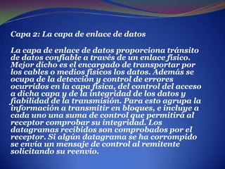 Capa 2: La capa de enlace de datos La capa de enlace de datos proporciona tránsito de datos confiable a través de un enlace físico.Mejor dicho es el encargado de transportar por los cables o medios físicos los datos.Además se ocupa de la detección y control de errores ocurridos en la capa física, del control del acceso a dicha capa y de la integridad de los datos y fiabilidad de la transmisión. Para esto agrupa la información a transmitir en bloques, e incluye a cada uno una suma de control que permitirá al receptor comprobar su integridad. Los datagramas recibidos son comprobados por el receptor. Si algún datagrama se ha corrompido se envía un mensaje de control al remitente solicitando su reenvío.