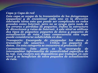 . Capa 3: Capa de red Esta capa se ocupa de la transmisión de los datagramas (paquetes) y de encaminar cada uno en la dirección adecuada tarea esta que puede ser complicada en redes grandes como Internet, pero no se ocupa para nada de los errores o pérdidas de paquetes. Define la estructura de direcciones y rutas de Internet. A este nivel se utilizan dos tipos de paquetes: paquetes de datos y paquetes de actualización de ruta. Como consecuencia esta capa puede considerarse subdividida en dos:Transporte: Encargada de encapsular los datos a transmitir (de usuario).  Utiliza los paquetes de datos.  En esta categoría se encuentra el protocolo IP. Conmutación: Esta parte es la encargada de intercambiar información de conectividad específica de la red.  Los routers son dispositivos que trabajan en este nivel y se benefician de estos paquetes de actualización de ruta. 