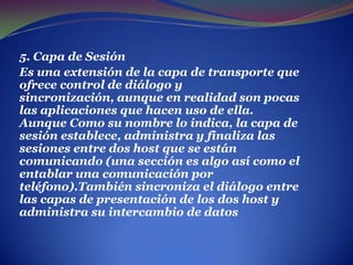 . 5. Capa de SesiónEs una extensión de la capa de transporte que ofrece control de diálogo y sincronización, aunque en realidad son pocas las aplicaciones que hacen uso de ella.Aunque Como su nombre lo indica, la capa de sesión establece, administra y finaliza las sesiones entre dos host que se están comunicando (una sección es algo así como el entablar una comunicación por teléfono).También sincroniza el diálogo entre las capas de presentación de los dos host y administra su intercambio de datos