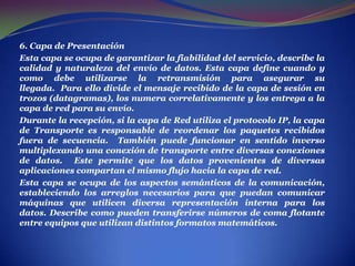 . 6. Capa de PresentaciónEsta capa se ocupa de garantizar la fiabilidad del servicio, describe la calidad y naturaleza del envío de datos. Esta capa define cuando y como debe utilizarse la retransmisión para asegurar su llegada.  Para ello divide el mensaje recibido de la capa de sesión en trozos (datagramas), los numera correlativamente y los entrega a la capa de red para su envío. Durante la recepción, si la capa de Red utiliza el protocolo IP, la capa de Transporte es responsable de reordenar los paquetes recibidos fuera de secuencia.  También puede funcionar en sentido inverso multiplexando una conexión de transporte entre diversas conexiones de datos.  Este permite que los datos provenientes de diversas aplicaciones compartan el mismo flujo hacia la capa de red. Esta capa se ocupa de los aspectos semánticos de la comunicación, estableciendo los arreglos necesarios para que puedan comunicar máquinas que utilicen diversa representación interna para los datos. Describe como pueden transferirse números de coma flotante entre equipos que utilizan distintos formatos matemáticos. 