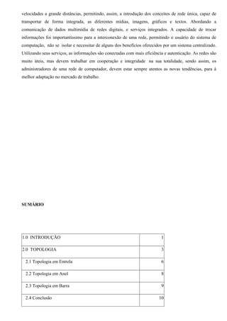 velocidades a grande distâncias, permitindo, assim, a introdução dos conceitos de rede única, capaz de
transportar de forma integrada, as diferentes mídias, imagens, gráficos e textos. Abordando a
comunicação de dados multimídia de redes digitais, e serviços integrados. A capacidade de trocar
informações foi importantíssimo para a interconexão de uma rede, permitindo o usuário do sistema de
computação, não se isolar e necessitar de alguns dos benefícios oferecidos por um sistema centralizado.
Utilizando seus serviços, as informações são conectadas com mais eficiência e autenticação. As redes são
muito úteis, mas devem trabalhar em cooperação e integridade na sua totalidade, sendo assim, os
administradores de uma rede de computador, devem estar sempre atentos as novas tendências, para á
melhor adaptação no mercado de trabalho.




SUMÁRIO




1.0 INTRODUÇÃO                                                            1

2.0 TOPOLOGIA                                                             3

  2.1 Topologia em Entrela                                                6

  2.2 Topologia em Anel                                                   8

  2.3 Topologia em Barra                                                  9

  2.4 Conclusão                                                          10
 