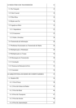 3.0 MEIO FÍSICO DE TRANSMISSÃO                       11

 3.1 Par Trançado                                    12

 3.2 Cabo Coaxial                                    14

 3.3 Fibra Ótica                                     16

 3.4 Redes sem Fio                                   18

 3.5 Ligação ao Meio                                 19

  3.5.1 Repetidores                                  22

  3.5.2 Conectores                                   23

  3.5.3 Hubs e Switches                              24

 3.6 Transmissão de Informação                       26

 3.7 Problemas Ocasionados na Transmissão de Dados   26

 3.8 Multiplexação e Modulação                       28

 3.9 Multiplexação no Tempo                          30

 3.10 Hierarquias de Transmissão                     30

 3.11 Comutação                                      31

 3.12 Técnicas de Detecção de Erro                   33

 3.13 Conclusão                                      34

4.0 ARQUITETURA DE REDES DE COMPUTADORES             35

 4.1 Modelo OSI                                      36

  4.1.1 Nível Físico                                 38

  4.1.2 Nível de Enlace de Dados                     42

  4.1.3 Nível de Rede                                46

  4.1.4 Nível de Transporte                          47

  4.1.5 Nível de Sessão                              49

  4.1.6 Nível de Apresentação                        51
 