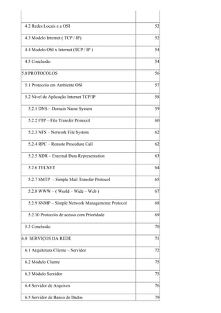 4.2 Redes Locais e a OSI                            52

 4.3 Modelo Internet ( TCP / IP)                     52

 4.4 Modelo OSI x Internet (TCP / IP )               54

 4.5 Conclusão                                       54

5.0 PROTOCOLOS                                       56

 5.1 Protocolo em Ambiente OSI                       57

 5.2 Nível de Aplicação Internet TCP/IP              58

  5.2.1 DNS – Domain Name System                     59

  5.2.2 FTP – File Transfer Protocol                 60

  5.2.3 NFS – Network File System                    62

  5.2.4 RPC – Remote Procedure Call                  62

  5.2.5 XDR – External Data Representation           63

  5.2.6 TELNET                                       64

  5.2.7 SMTP – Simple Mail Transfer Protocol         65

  5.2.8 WWW – ( World – Wide – Web )                 67

  5.2.9 SNMP – Simple Network Managemente Protocol   68

  5.2.10 Protocolo de acesso com Prioridade          69

 5.3 Conclusão                                       70

6.0 SERVIÇOS DA REDE                                 71

 6.1 Arquitetura Cliente – Servidor                  72

 6.2 Módulo Cliente                                  75

 6.3 Módulo Servidor                                 75

 6.4 Servidor de Arquivos                            76

 6.5 Servidor de Banco de Dados                      79
 