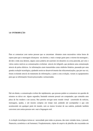 1.0 INTRODUÇÃO




Para se comunicar com outras pessoas que se encontram distantes eram necessários várias horas de
espera para que a mensagem alcançasse seu destino, e mais o tempo gasto para o retorno da mensagem ;
devido a toda essa demora, alguns casos poderia até acarretar em desastres ou coisa parecida, por este e
vários outros motivos as comunicações evoluíram através do telégrafo, que produzia uma comunicação
através de pulso elétricos. As informações eram transmitidas como símbolos binários, passando por uma
grande evolução tecnológica, ajudando assim no desenvolvimento das telecomunicações, que por sua vez,
foram evoluindo através de tratamento de informações, e junto a esta evolução, vieram os equipamentos
para que as informações fossem processadas e armazenadas.




Daí em diante, a comunicação evoluiu tão rapidamente, que pessoas podem se comunicar em questão de
minutos ou talvez em alguns segundos, bastando somente possuir um computador, que contenha uma
placa de fax modem e um acesso, lhes permita navegar neste mundo virtual constituído de notícias,
mensagens, ajudas, e até mesmo compras em tempo real, podendo até acompanhar o que está
acontecendo em qualquer parte do mundo, sem ao menos levantar de sua cadeira, podendo também
conversar com outras pessoas sem usar a linguagem oral.




A evolução tecnológica tornou-se necessidade para todas as pessoas, das mais variadas áreas, ( pessoal,
financeira, econômica e até humanas). Freqüentemente, cópias de arquivo de planilha são executadas em
 