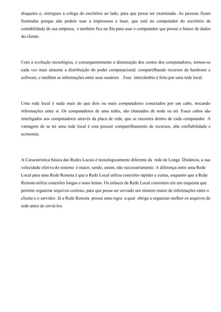 disquetes e, entregues a colega do escritório ao lado, para que possa ser examinada. As pessoas ficam
frustradas porque não podem usar a impressora a laser, que está no computador do escritório de
contabilidade de sua empresa, e também fica na fila para usar o computador que possui o banco de dados
do cliente.




Com a evolução tecnológica, e consequentemente a diminuição dos custos dos computadores, tornou-se
cada vez mais atraente a distribuição do poder computacional, compartilhando recursos de hardware e
software, e também as informações entre seus usuários . Esse intercâmbio é feito por uma rede local.




Uma rede local é nada mais do que dois ou mais computadores conectados por um cabo, trocando
informações entre si. Os computadores de uma redes, são chamados de node ou nó. Esses cabos são
interligados aos computadores através da placa de rede, que se encontra dentro de cada computador A
vantagem de se ter uma rede local é esta possuir compartilhamento de recursos, alta confiabilidade e
economia.




A Característica básica das Redes Locais é tecnologicamente diferente da rede de Longa Distância, a sua
velocidade efetiva do sistema é maior, sendo, assim, não necessariamente. A diferença entre uma Rede
Local para uma Rede Remota é que a Rede Local utiliza conexões rápidas e curtas, enquanto que a Rede
Remota utiliza conexões longas e mais lentas. Os enlaces da Rede Local consistem em um esquema que
permite organizar arquivos centrais, para que possa ser enviado um número maior de informações entre o
cliente e o servidor. Já a Rede Remota possui uma regra a qual obriga a organizar melhor os arquivos de
rede antes de enviá-los.
 