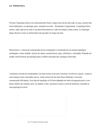 2.0 TOPOLOGIA




O termo Topologia refere-se ao relacionamento físico e lógico dos nós de uma rede, ou seja, existem dois
meios deferentes, ou topologia, para examinar sua rede – fisicamente e logicamente. A topologia física
norteia onde cada nó na rede se encontra fisicamente na rede em relação a todos outros, e a topologia
lógica descreve como as informações são passadas ao longos da rede .




Desta forma o sistema de comunicação de um computador é constituído de um arranjo topológico
interligado a vários módulo, através de enlace, características, tipos, eficiência e velocidade. Podendo ser
usadas várias técnicas de topologia para a melhor utilização das vantagens oferecidas.




A primeira conexão de computadores em rede ocorreu com uma Topologia Totalmente Ligada, à qual as
suas estações eram conectadas uma às outras através de um meio físico dedicado e com uma
comunicação full-duplex. Esse tipo de topologia só foi bem adaptada em redes de pequeno porte e com
pouco número de estações; pois, ao ampliar a rede, aumentava assim o custo de hardware, tornando-se
uma topologia inviável.




                          Fig. 2.0 Topologia Totalmente Ligada
 