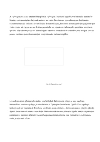 A Topologia em Anel é inteiramente oposta à Topologia Totalmente Ligada, pois diminui o número de
ligações entre as estações, baixando assim o seu custo. Em sistemas geograficamente distribuídos,
existem fatores que limitam a inviabilização de sua utilização, tais como: a mensagem tem que passar por
vários pontos até chegar ao seu destino, possuindo um retardo em cada estação outro fator importante
que leva à inviabilização do uso da topologia é a falta de alternativas de caminhos para trafegar, caso os
poucos caminhos que existam estejam congestionados ou interrompidos.




                                              Fig. 2.1 Topologia em Anel




Levando em conta a baixa velocidade e confiabilidade da topologia, obtém-se uma topologia
intermediária entre as topologia já mencionadas: a Topologia Parcialmente Ligada. Essa topologia
também pode ser chamada de Topologia em Grafo, a sua estrutura é do tipo em que as estações não são
ligadas todas uma nas outras, e nem à que forma uma rede em anel, mas sim ligadas através de pares que
aumentam os caminhos alternativos, caso haja congestionamentos na rede ou interrupções, tornando,
assim, a rede mais eficaz.
 