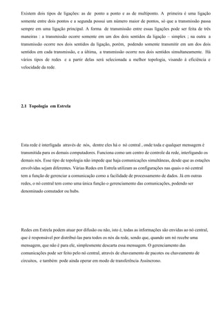 Existem dois tipos de ligações: as de ponto a ponto e as de multiponto. A primeira é uma ligação
somente entre dois pontos e a segunda possui um número maior de pontos, só que a transmissão passa
sempre em uma ligação principal. A forma de transmissão entre essas ligações pode ser feita de três
maneiras : a transmissão ocorre somente em um dos dois sentidos da ligação – simplex ; na outra a
transmissão ocorre nos dois sentidos da ligação, porém, podendo somente transmitir em um dos dois
sentidos em cada transmissão, e a última, a transmissão ocorre nos dois sentidos simultaneamente. Há
vários tipos de redes e a partir delas será selecionada a melhor topologia, visando à eficiência e
velocidade da rede.




2.1 Topologia em Estrela




Esta rede é interligada através de nós, dentre eles há o nó central , onde toda e qualquer mensagem é
transmitida para os demais computadores. Funciona como um centro de controle da rede, interligando os
demais nós. Esse tipo de topologia não impede que haja comunicações simultâneas, desde que as estações
envolvidas sejam diferentes. Várias Redes em Estrela utilizam as configurações nas quais o nó central
tem a função de gerenciar a comunicação como a facilidade de processamento de dados. Já em outras
redes, o nó central tem como uma única função o gerenciamento das comunicações, podendo ser
denominado comutador ou hubs.




Redes em Estrela podem atuar por difusão ou não, isto é, todas as informações são envidas ao nó central,
que é responsável por distribuí-las para todos os nós da rede, sendo que, quando um nó recebe uma
mensagem, que não é para ele, simplesmente descarta essa mensagem. O gerenciamento das
comunicações pode ser feito pelo nó central, através de chaveamento de pacotes ou chaveamento de
circuitos, e também pode ainda operar em modo de transferência Assíncrono.
 