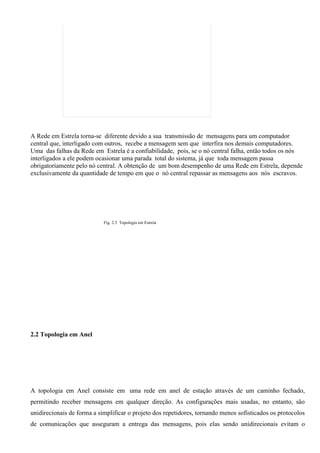 A Rede em Estrela torna-se diferente devido a sua transmissão de mensagens para um computador
central que, interligado com outros, recebe a mensagem sem que interfira nos demais computadores.
Uma das falhas da Rede em Estrela é a confiabilidade, pois, se o nó central falha, então todos os nós
interligados a ele podem ocasionar uma parada total do sistema, já que toda mensagem passa
obrigatoriamente pelo nó central. A obtenção de um bom desempenho de uma Rede em Estrela, depende
exclusivamente da quantidade de tempo em que o nó central repassar as mensagens aos nós escravos.




                            Fig. 2.3 Topologia em Estrela




2.2 Topologia em Anel




A topologia em Anel consiste em uma rede em anel de estação através de um caminho fechado,
permitindo receber mensagens em qualquer direção. As configurações mais usadas, no entanto, são
unidirecionais de forma a simplificar o projeto dos repetidores, tornando menos sofisticados os protocolos
de comunicações que asseguram a entrega das mensagens, pois elas sendo unidirecionais evitam o
 