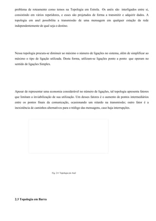 problema de roteamento como temos na Topologia em Estrela. Os anéis são interligados entre si,
consistindo em vários repetidores, e esses são projetados de forma a transmitir e adquirir dados. A
topologia em anel possibilita a transmissão de uma mensagem em qualquer estação da rede
independentemente de qual seja o destino.




Nessa topologia procura-se diminuir ao máximo o número de ligações no sistema, além de simplificar ao
máximo o tipo de ligação utilizada. Desta forma, utilizam-se ligações ponto a ponto que operam no
sentido de ligações Simplex.




Apesar de representar uma economia considerável no número de ligações, tal topologia apresenta fatores
que limitam a inviabilização de sua utilização. Um desses fatores é o aumento de pontos intermediários
entre os pontos finais da comunicação, ocasionando um retardo na transmissão; outro fator é a
inexistência de caminhos alternativos para o tráfego das mensagens, caso haja interrupções.




                               Fig. 2.4 Topologia em Anel




2.3 Topologia em Barra
 