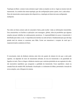 Topologia em Barra comum é uma estrutura à qual todas as estações ou nós se ligam ao mesmo meio de
transmissão. Ao contrário das outras topologia, que são configurações ponto a ponto, isto é, cada enlace
físico de transmissão conecta apenas dois dispositivos, a topologia em barra tem uma configuração
multiponto.




Nas redes em barra comum cada nó conectado à barra, pode receber todas as informações transmitidas.
Esta característica vai facilitar as aplicações com mensagens globais, além de possibilitar que algumas
estações possam trabalhar em endereçamento promíscuo. A responsabilidade de acesso à transmissão é
distribuída para todos os nós. A importância da interface na rede de barra é fundamental para que não haja
parada total do sistema se ocasionar uma falha. Existe um transmissor e receptor de sinal que é
responsável pelos condutores de barra.




O crescimento, tanto da distância máxima entre dois nós quanto do número de nós que a rede pode
suportar, vai depender do meio de transmissão utilizado, da taxa de transmissão e da quantidade de
ligações ao meio. Para se chegar a distâncias maiores que a máxima permitida em um segmento de cabo,
são necessários repetidores que asseguram a qualidade da transmissão. Esses repetidores atuam na
camada física do modelo OSI, facilitando a localização e o isolamento de falhas, permitindo a inserção de
novas estações, sem a bloqueio do sistema.




                                             Fig. 2.5 Topologia em Barra
 