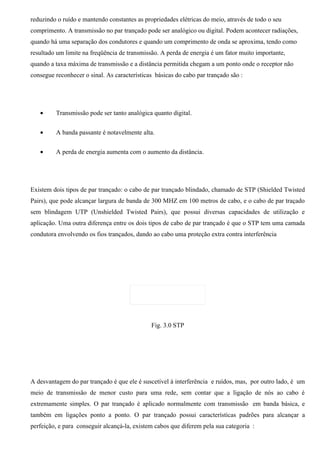 reduzindo o ruído e mantendo constantes as propriedades elétricas do meio, através de todo o seu
comprimento. A transmissão no par trançado pode ser analógico ou digital. Podem acontecer radiações,
quando há uma separação dos condutores e quando um comprimento de onda se aproxima, tendo como
resultado um limite na freqüência de transmissão. A perda de energia é um fator muito importante,
quando a taxa máxima de transmissão e a distância permitida chegam a um ponto onde o receptor não
consegue reconhecer o sinal. As características básicas do cabo par trançado são :




   •     Transmissão pode ser tanto analógica quanto digital.


   •     A banda passante é notavelmente alta.


   •     A perda de energia aumenta com o aumento da distância.




Existem dois tipos de par trançado: o cabo de par trançado blindado, chamado de STP (Shielded Twisted
Pairs), que pode alcançar largura de banda de 300 MHZ em 100 metros de cabo, e o cabo de par traçado
sem blindagem UTP (Unshielded Twisted Pairs), que possui diversas capacidades de utilização e
aplicação. Uma outra diferença entre os dois tipos de cabo de par trançado é que o STP tem uma camada
condutora envolvendo os fios trançados, dando ao cabo uma proteção extra contra interferência




                                              Fig. 3.0 STP




A desvantagem do par trançado é que ele é suscetível à interferência e ruídos, mas, por outro lado, é um
meio de transmissão de menor custo para uma rede, sem contar que a ligação de nós ao cabo é
extremamente simples. O par trançado é aplicado normalmente com transmissão em banda básica, e
também em ligações ponto a ponto. O par trançado possui características padrões para alcançar a
perfeição, e para conseguir alcançá-la, existem cabos que diferem pela sua categoria :
 